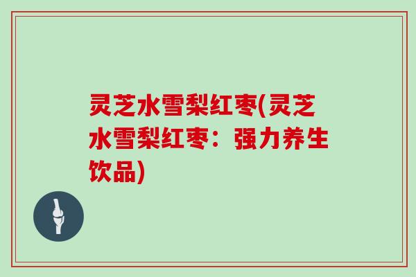 灵芝水雪梨红枣(灵芝水雪梨红枣:强力养生饮品)