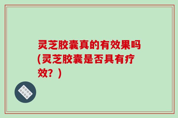 灵芝胶囊真的有效果吗(灵芝胶囊是否具有疗效?)