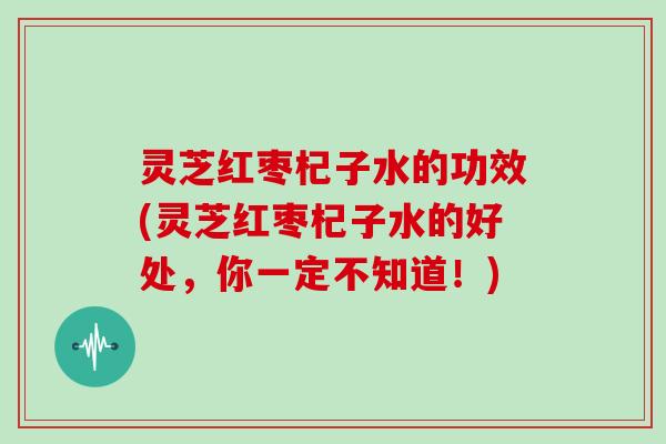 灵芝红枣杞子水的功效(灵芝红枣杞子水的好处,你一定不知道!)