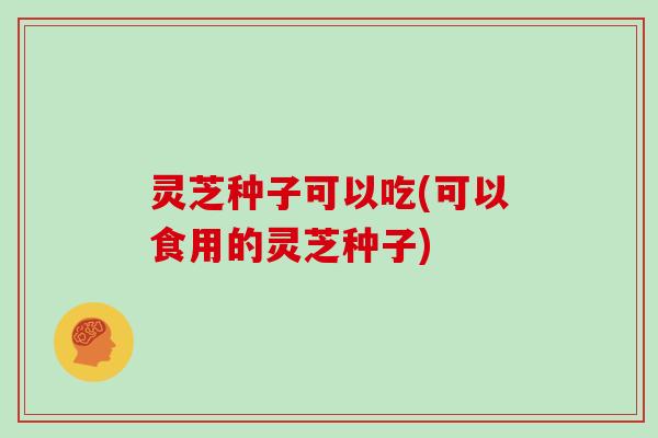 灵芝种子可以吃(可以食用的灵芝种子)