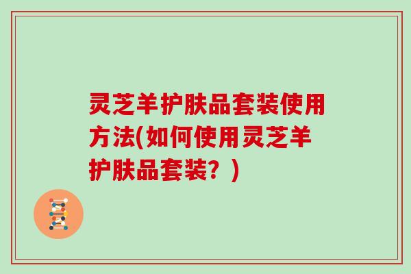 灵芝羊护肤品套装使用方法(如何使用灵芝羊护肤品套装？)