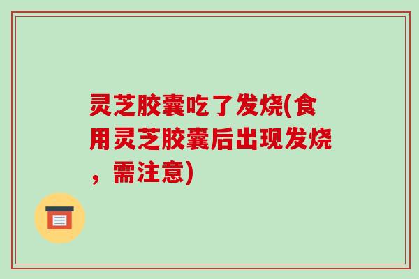 灵芝胶囊吃了发烧(食用灵芝胶囊后出现发烧,需注意)