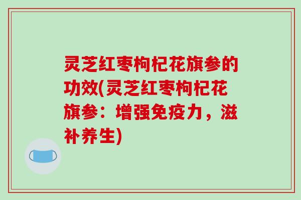 灵芝红枣枸杞花旗参的功效(灵芝红枣枸杞花旗参:增强免疫力,滋补养生)