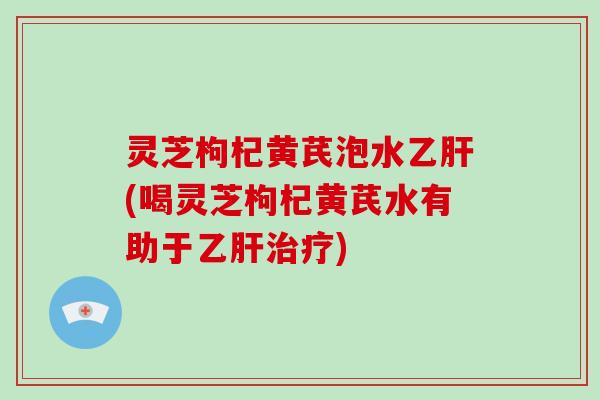灵芝枸杞黄芪泡水乙肝(喝灵芝枸杞黄芪水有助于乙肝治疗)