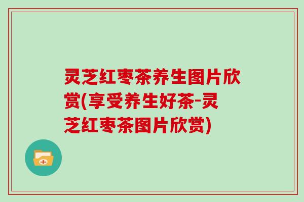灵芝红枣茶养生图片欣赏(享受养生好茶-灵芝红枣茶图片欣赏)