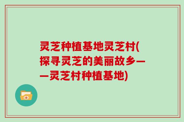 灵芝种植基地灵芝村(探寻灵芝的美丽故乡——灵芝村种植基地)