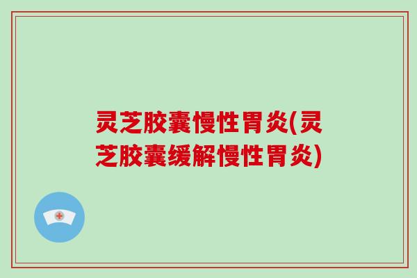 灵芝胶囊慢性胃炎(灵芝胶囊缓解慢性胃炎)