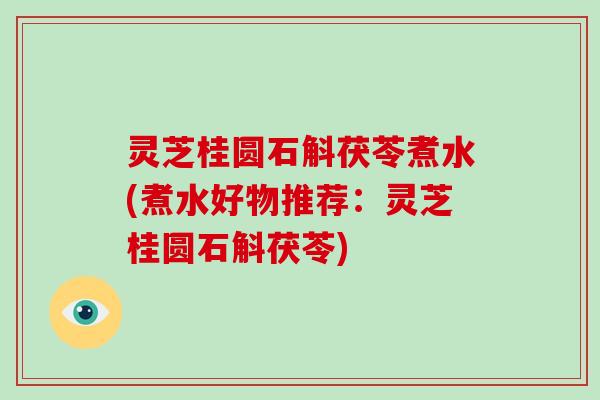 灵芝桂圆石斛茯苓煮水(煮水好物推荐：灵芝桂圆石斛茯苓)