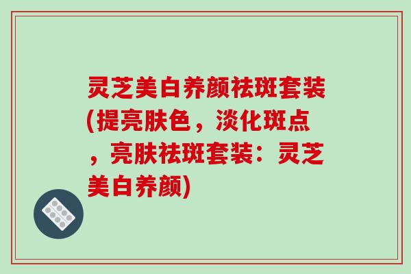 灵芝美白养颜祛斑套装(提亮肤色,淡化斑点,亮肤祛斑套装:灵芝美白养颜)