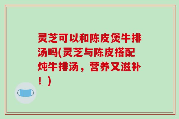 灵芝可以和陈皮煲牛排汤吗(灵芝与陈皮搭配炖牛排汤，营养又滋补！)