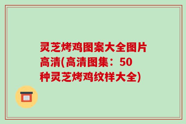 灵芝烤鸡图案大全图片高清(高清图集:50种灵芝烤鸡纹样大全)