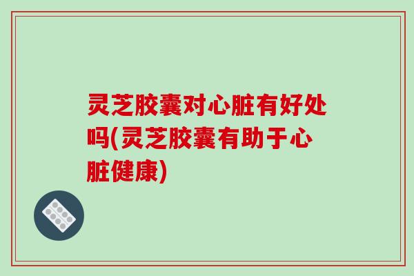 灵芝胶囊对心脏有好处吗(灵芝胶囊有助于心脏健康)