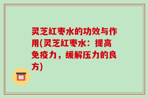 灵芝红枣水的功效与作用(灵芝红枣水:提高免疫力,缓解压力的良方)