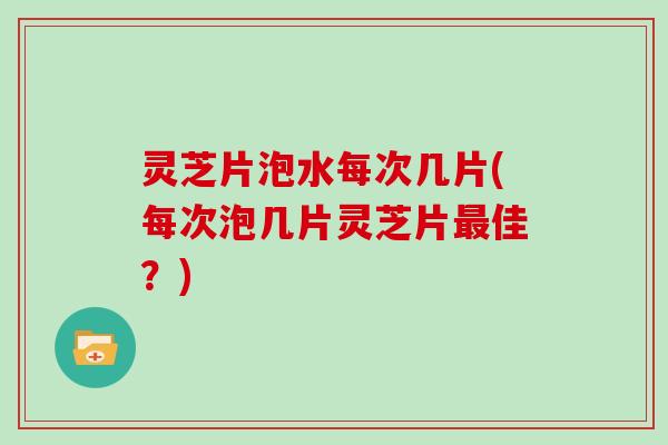 灵芝片泡水每次几片(每次泡几片灵芝片最佳？)