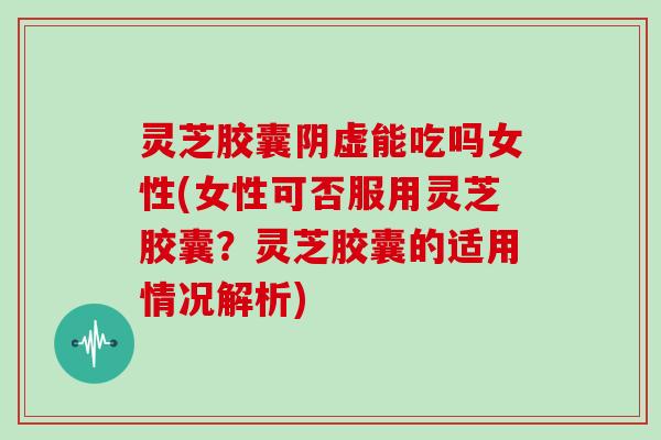 灵芝胶囊阴虚能吃吗女性(女性可否服用灵芝胶囊?灵芝胶囊的适用情况解析)