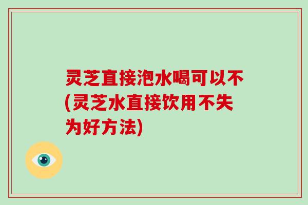 灵芝直接泡水喝可以不(灵芝水直接饮用不失为好方法)