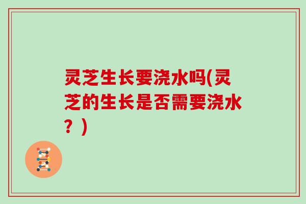 灵芝生长要浇水吗(灵芝的生长是否需要浇水?)