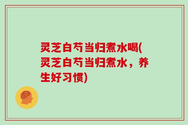 灵芝白芍当归煮水喝(灵芝白芍当归煮水,养生好习惯)