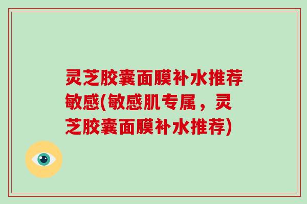 灵芝胶囊面膜补水推荐敏感(敏感肌专属，灵芝胶囊面膜补水推荐)