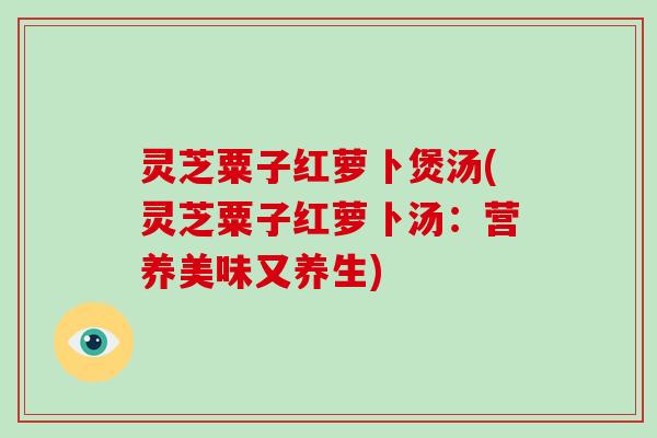 灵芝粟子红萝卜煲汤(灵芝粟子红萝卜汤:营养美味又养生)