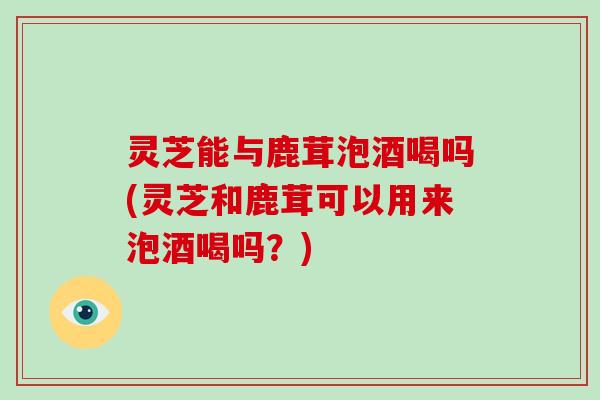 灵芝能与鹿茸泡酒喝吗(灵芝和鹿茸可以用来泡酒喝吗？)