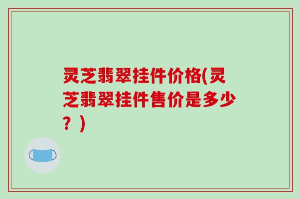 灵芝翡翠挂件价格(灵芝翡翠挂件售价是多少？)