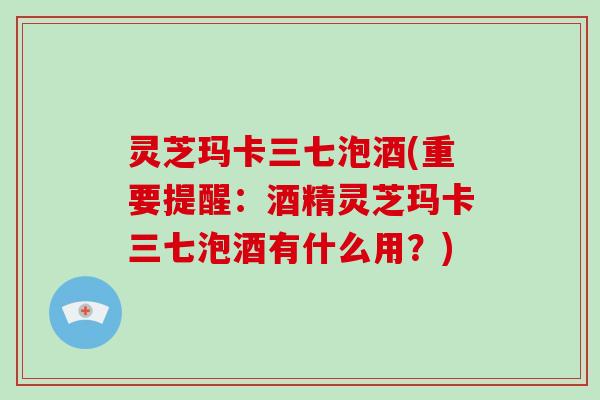 灵芝玛卡三七泡酒(重要提醒:酒精灵芝玛卡三七泡酒有什么用?)