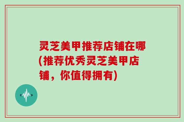 灵芝美甲推荐店铺在哪(推荐优秀灵芝美甲店铺,你值得拥有)