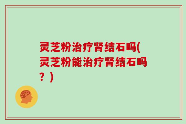 灵芝粉治疗肾结石吗(灵芝粉能治疗肾结石吗？)