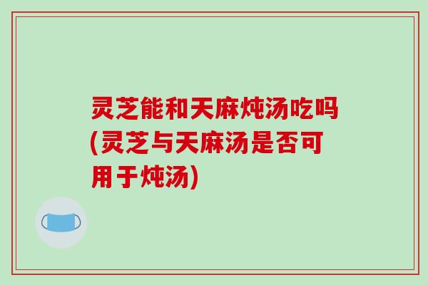 灵芝能和天麻炖汤吃吗(灵芝与天麻汤是否可用于炖汤)