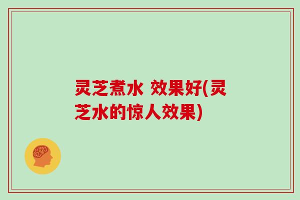 灵芝煮水 效果好(灵芝水的惊人效果)
