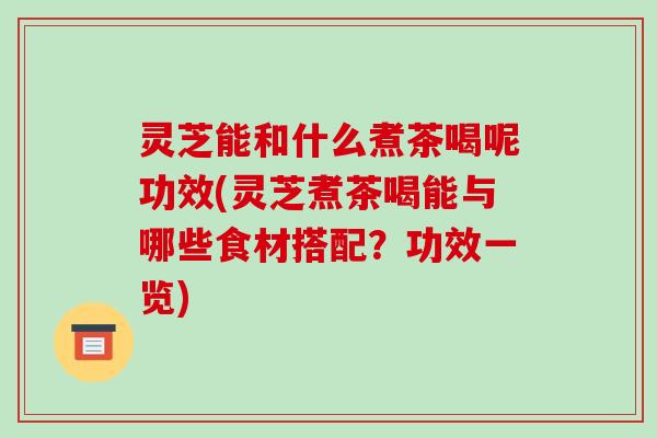 灵芝能和什么煮茶喝呢功效(灵芝煮茶喝能与哪些食材搭配?功效一览)