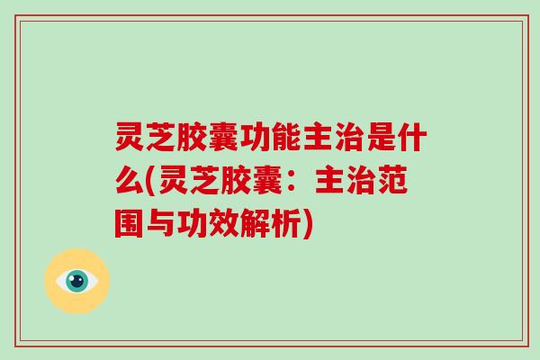 灵芝胶囊功能主治是什么(灵芝胶囊：主治范围与功效解析)