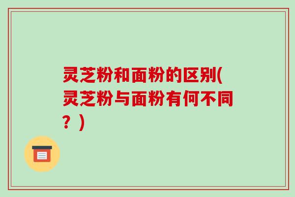 灵芝粉和面粉的区别(灵芝粉与面粉有何不同？)