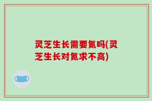灵芝生长需要氮吗(灵芝生长对氮求不高)