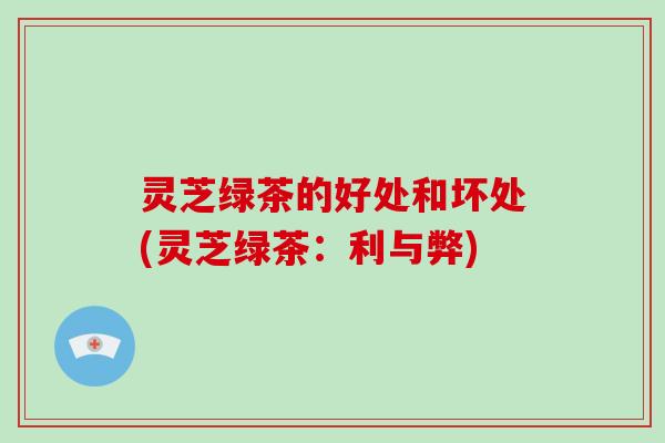 灵芝绿茶的好处和坏处(灵芝绿茶:利与弊)