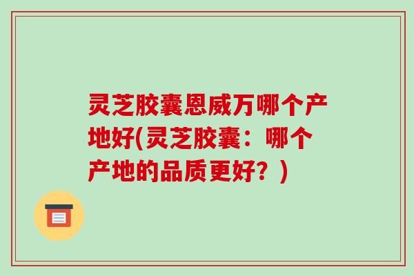 灵芝胶囊恩威万哪个产地好(灵芝胶囊：哪个产地的品质更好？)