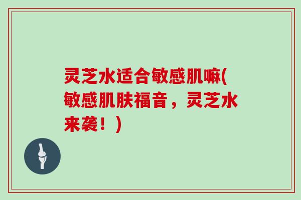 灵芝水适合敏感肌嘛(敏感肌肤福音，灵芝水来袭！)