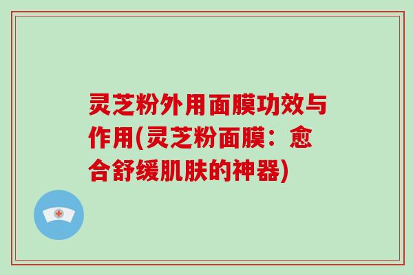 灵芝粉外用面膜功效与作用(灵芝粉面膜:愈合舒缓肌肤的神器)