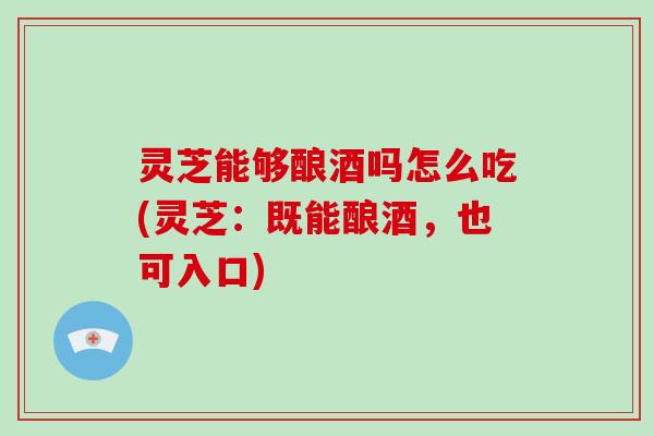 灵芝能够酿酒吗怎么吃(灵芝：既能酿酒，也可入口)