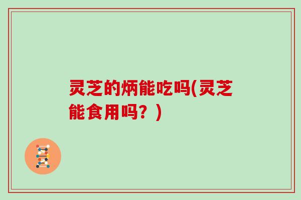 灵芝的炳能吃吗(灵芝能食用吗?)