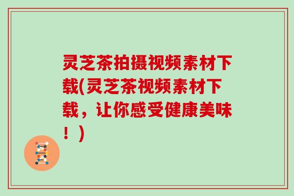 灵芝茶拍摄视频素材下载(灵芝茶视频素材下载，让你感受健康美味！)