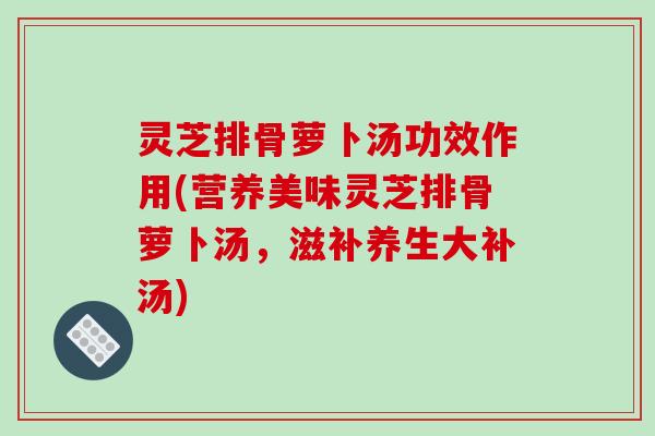 灵芝排骨萝卜汤功效作用(营养美味灵芝排骨萝卜汤,滋补养生大补汤)