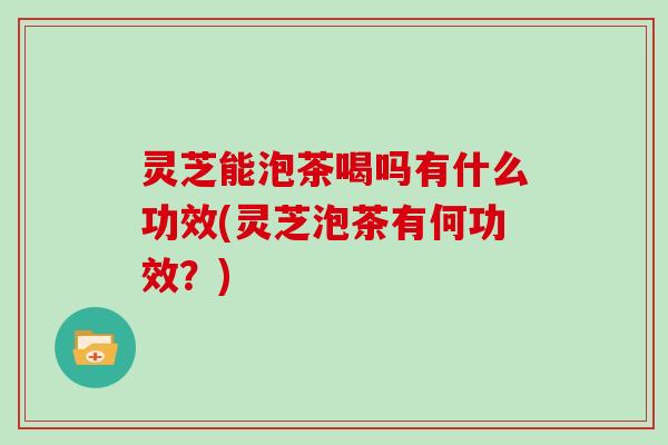 灵芝能泡茶喝吗有什么功效(灵芝泡茶有何功效?)
