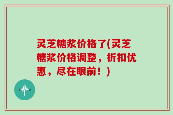 灵芝糖浆价格了(灵芝糖浆价格调整，折扣优惠，尽在眼前！)