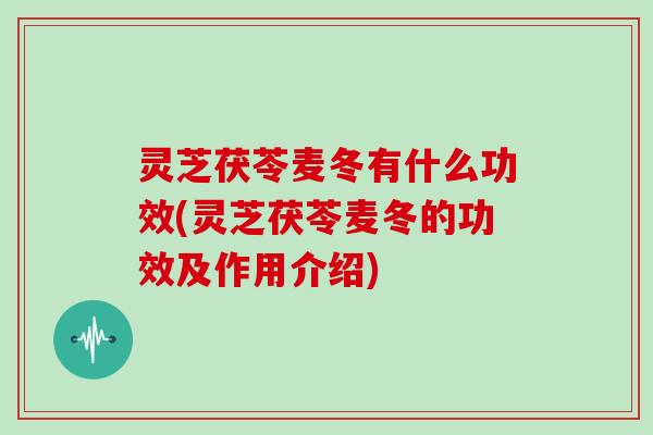 灵芝茯苓麦冬有什么功效(灵芝茯苓麦冬的功效及作用介绍)