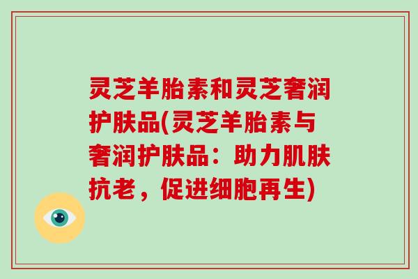 灵芝羊胎素和灵芝奢润护肤品(灵芝羊胎素与奢润护肤品：助力肌肤抗老，促进细胞再生)