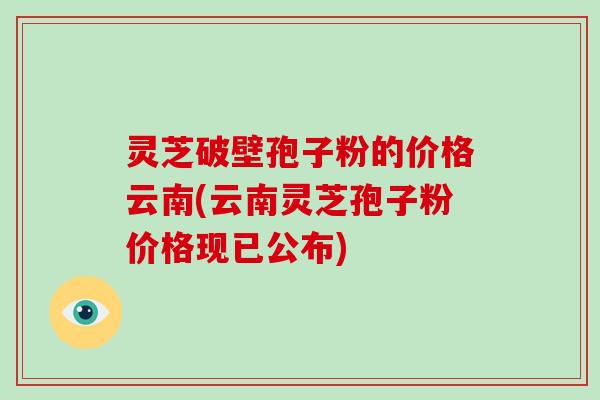 灵芝破壁孢子粉的价格云南(云南灵芝孢子粉价格现已公布)