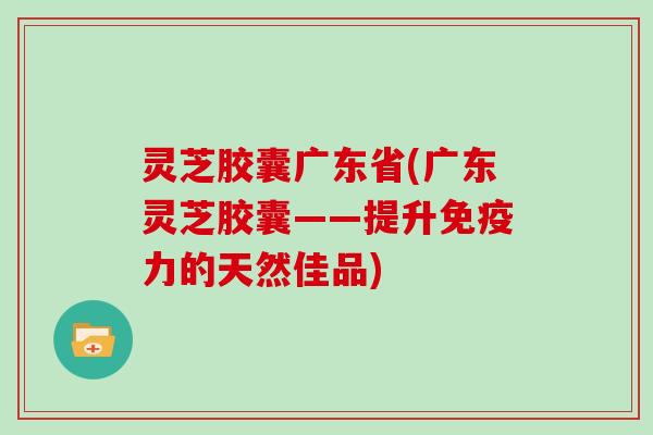 灵芝胶囊广东省(广东灵芝胶囊——提升免疫力的天然佳品)