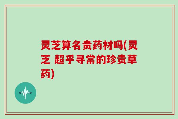 灵芝算名贵药材吗(灵芝 超乎寻常的珍贵草药)